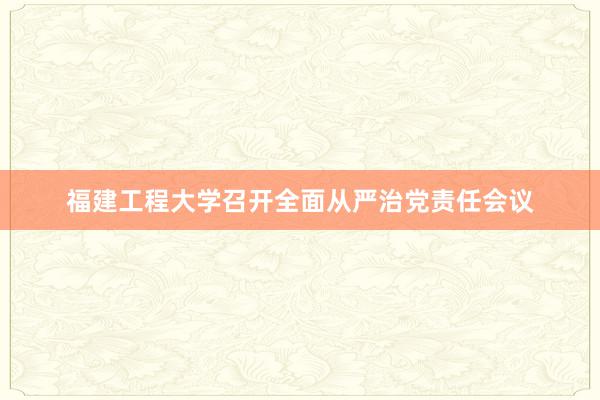 福建工程大学召开全面从严治党责任会议
